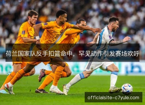 荷兰国家队反手扣篮命中，罕见动作引发赛场欢呼